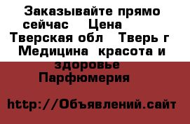 Заказывайте прямо сейчас. › Цена ­ 800 - Тверская обл., Тверь г. Медицина, красота и здоровье » Парфюмерия   